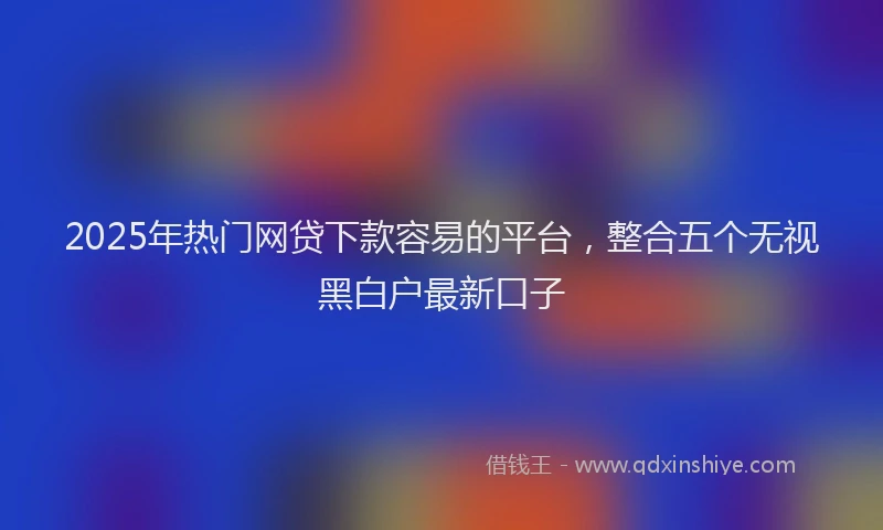 2025年热门网贷下款容易的平台，整合五个无视黑白户最新口子