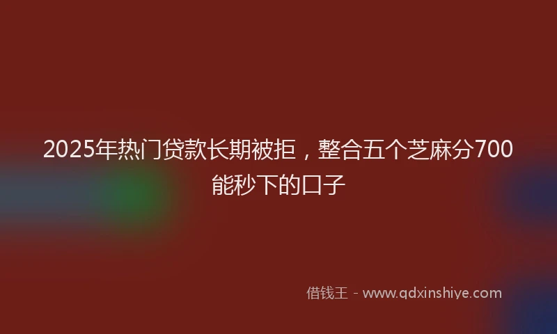 2025年热门贷款长期被拒，整合五个芝麻分700能秒下的口子