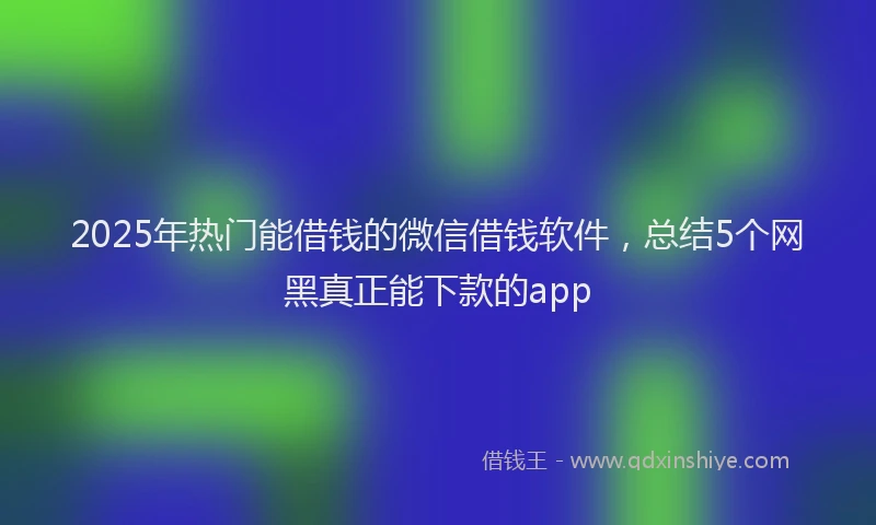 2025年热门能借钱的微信借钱软件，总结5个网黑真正能下款的app