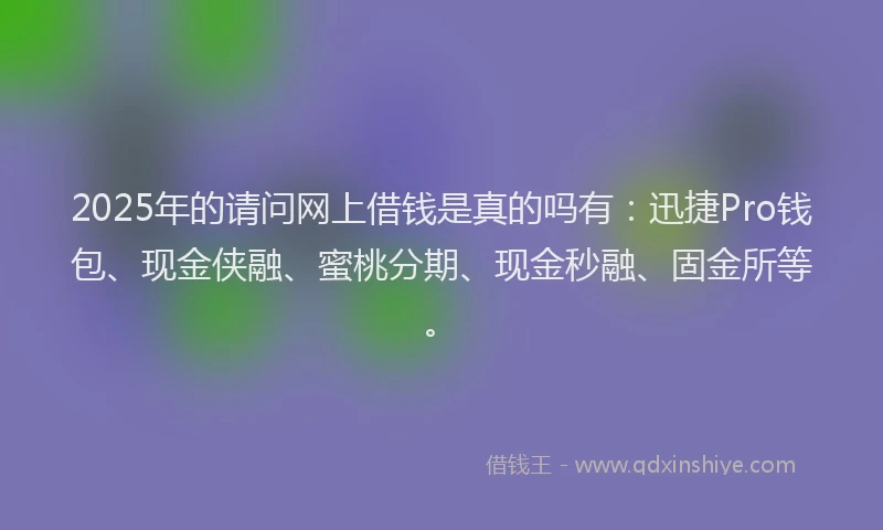 2025年的请问网上借钱是真的吗有：迅捷Pro钱包、现金侠融、蜜桃分期、现金秒融、固金所等。