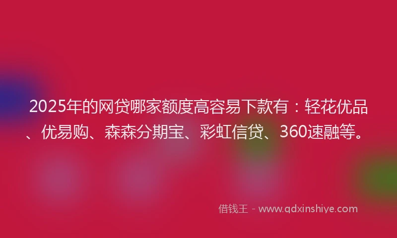 2025年的网贷哪家额度高容易下款有：轻花优品、优易购、森森分期宝、彩虹信贷、360速融等。