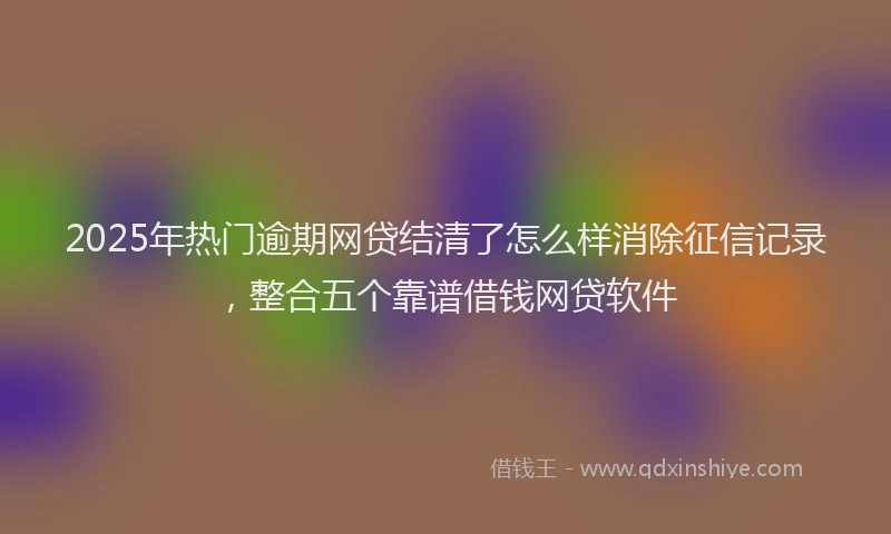 2025年热门逾期网贷结清了怎么样消除征信记录，整合五个靠谱借钱网贷软件
