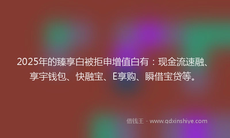 2025年的臻享白被拒申增值白有：现金流速融、享宇钱包、快融宝、E享购、瞬借宝贷等。