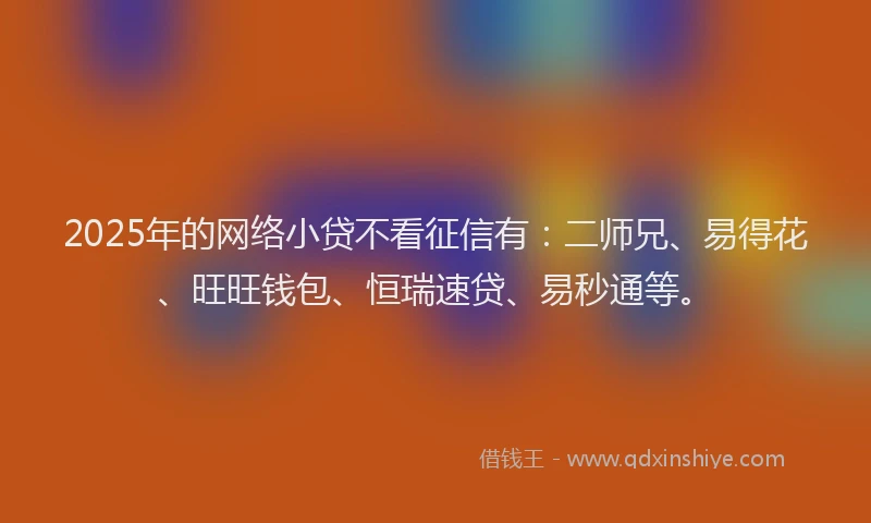 2025年的网络小贷不看征信有：二师兄、易得花、旺旺钱包、恒瑞速贷、易秒通等。