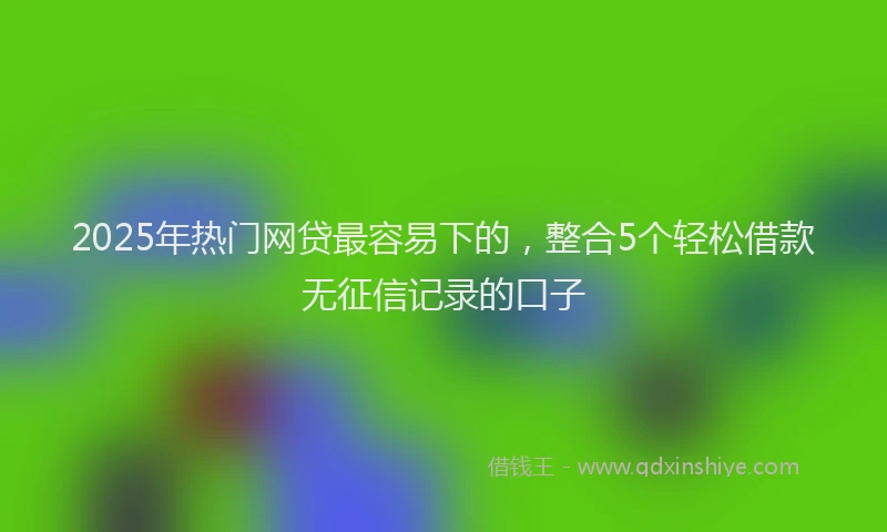 2025年热门网贷最容易下的，整合5个轻松借款无征信记录的口子