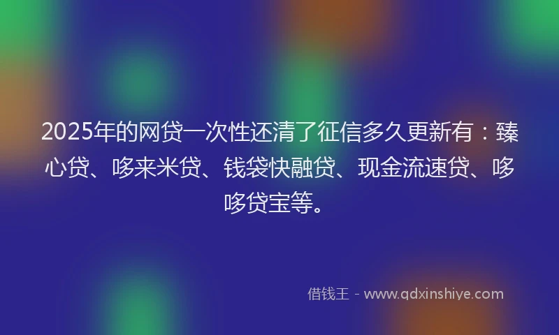 2025年的网贷一次性还清了征信多久更新有：臻心贷、哆来米贷、钱袋快融贷、现金流速贷、哆哆贷宝等。
