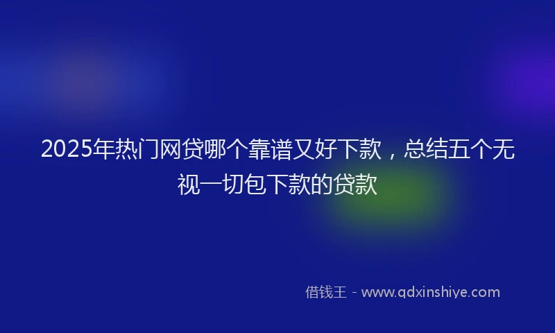 2025年热门网贷哪个靠谱又好下款，总结五个无视一切包下款的贷款