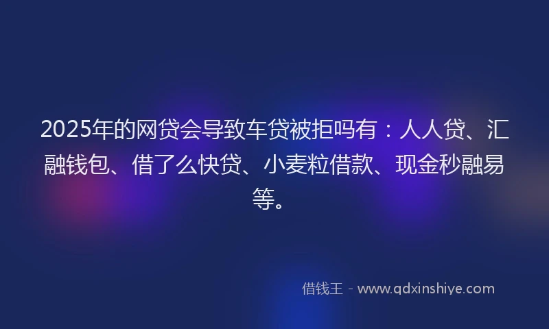 2025年的网贷会导致车贷被拒吗有：人人贷、汇融钱包、借了么快贷、小麦粒借款、现金秒融易等。