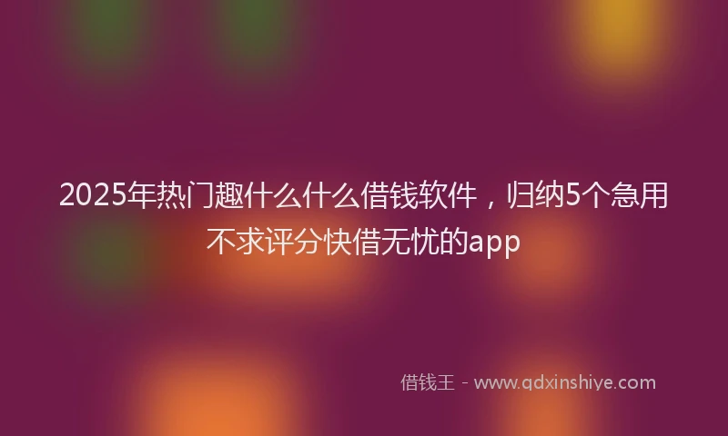 2025年热门趣什么什么借钱软件，归纳5个急用不求评分快借无忧的app