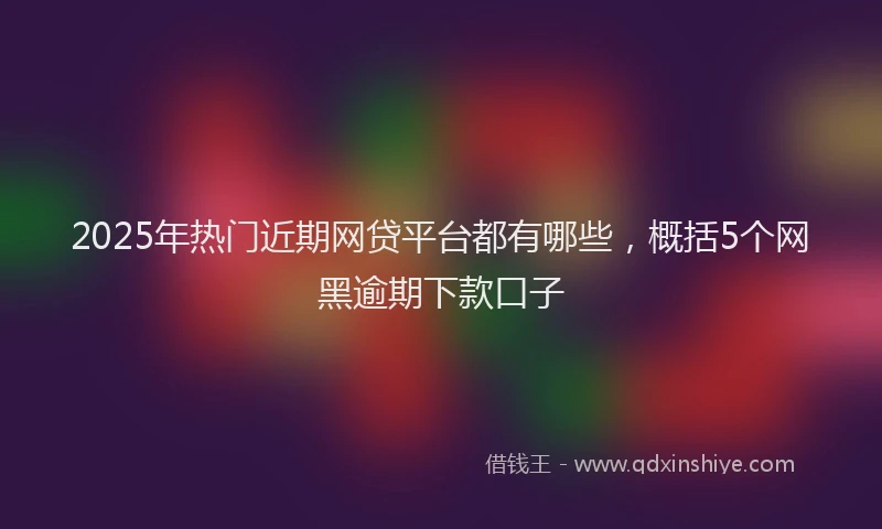 2025年热门近期网贷平台都有哪些，概括5个网黑逾期下款口子