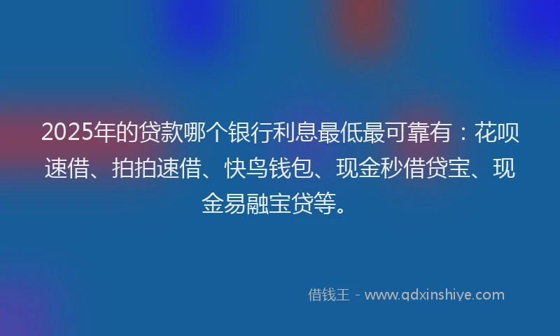 2025年的贷款哪个银行利息最低最可靠有：花呗速借、拍拍速借、快鸟钱包、现金秒借贷宝、现金易融宝贷等。