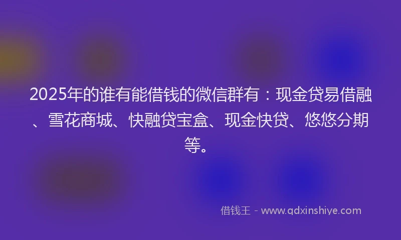 2025年的谁有能借钱的微信群有：现金贷易借融、雪花商城、快融贷宝盒、现金快贷、悠悠分期等。