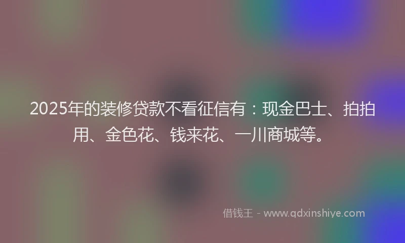 2025年的装修贷款不看征信有：现金巴士、拍拍用、金色花、钱来花、一川商城等。
