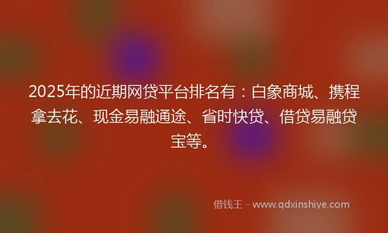 2025年的近期网贷平台排名有：白象商城、携程拿去花、现金易融通途、省时快贷、借贷易融贷宝等。