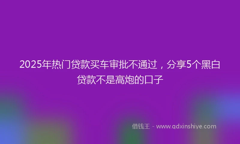 2025年热门贷款买车审批不通过，分享5个黑白贷款不是高炮的口子