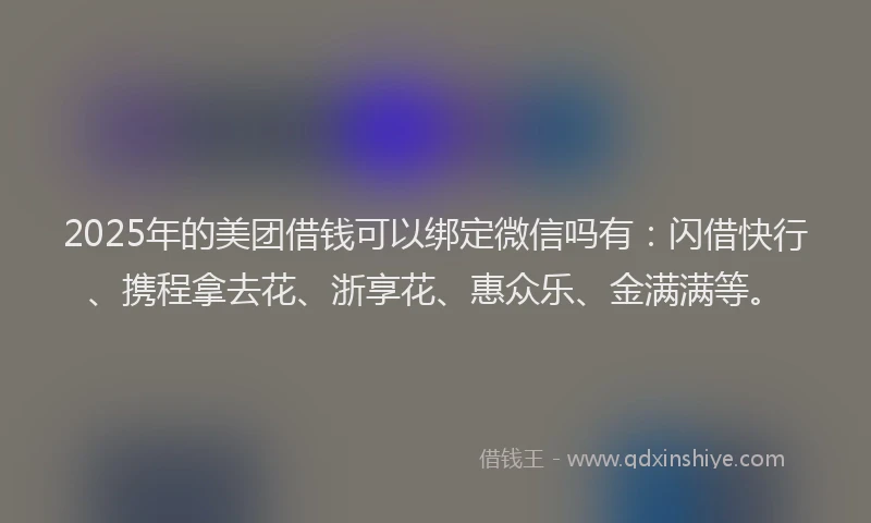 2025年的美团借钱可以绑定微信吗有：闪借快行、携程拿去花、浙享花、惠众乐、金满满等。