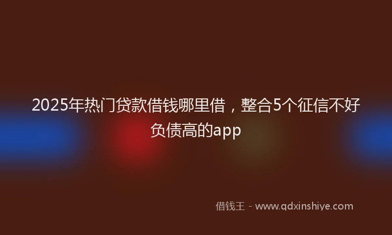 2025年热门贷款借钱哪里借，整合5个征信不好负债高的app