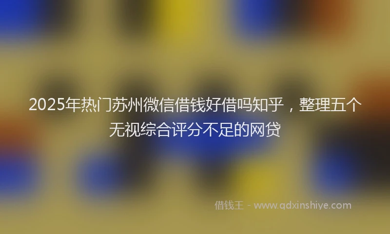 2025年热门苏州微信借钱好借吗知乎，整理五个无视综合评分不足的网贷