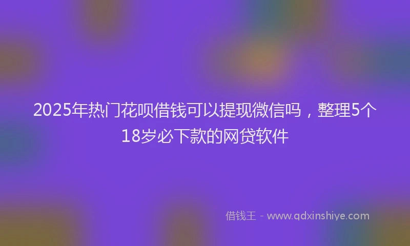 2025年热门花呗借钱可以提现微信吗，整理5个18岁必下款的网贷软件