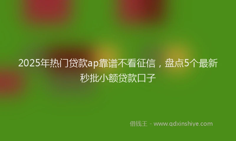 2025年热门贷款ap靠谱不看征信，盘点5个最新秒批小额贷款口子