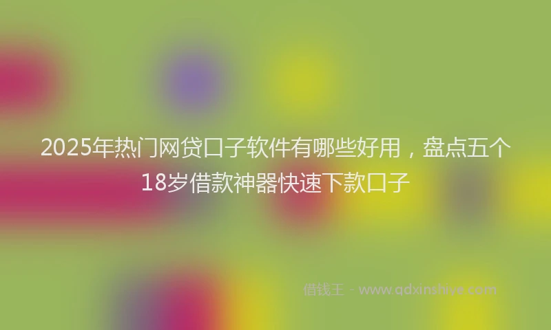 2025年热门网贷口子软件有哪些好用，盘点五个18岁借款神器快速下款口子