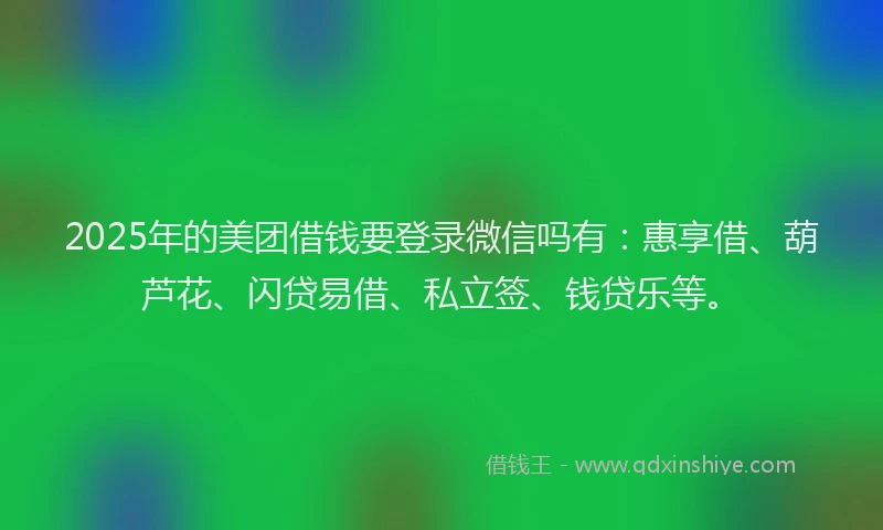 2025年的美团借钱要登录微信吗有：惠享借、葫芦花、闪贷易借、私立签、钱贷乐等。