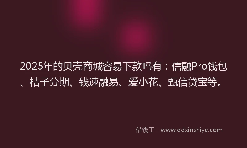 2025年的贝壳商城容易下款吗有：信融Pro钱包、桔子分期、钱速融易、爱小花、甄信贷宝等。