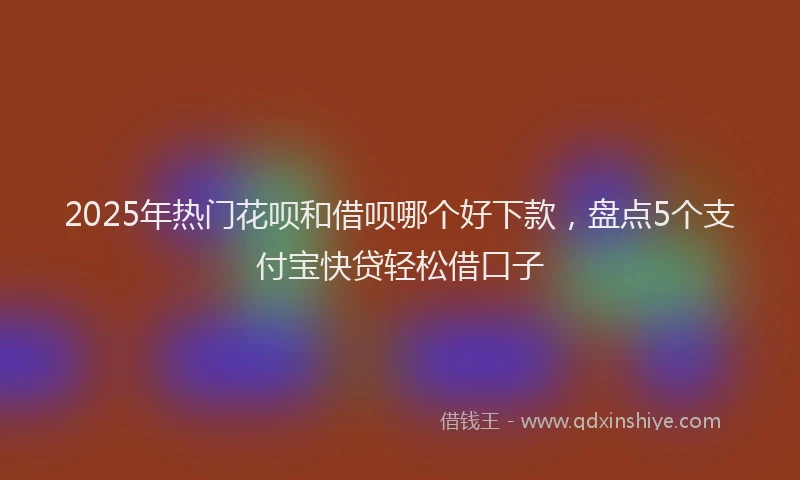 2025年热门花呗和借呗哪个好下款，盘点5个支付宝快贷轻松借口子