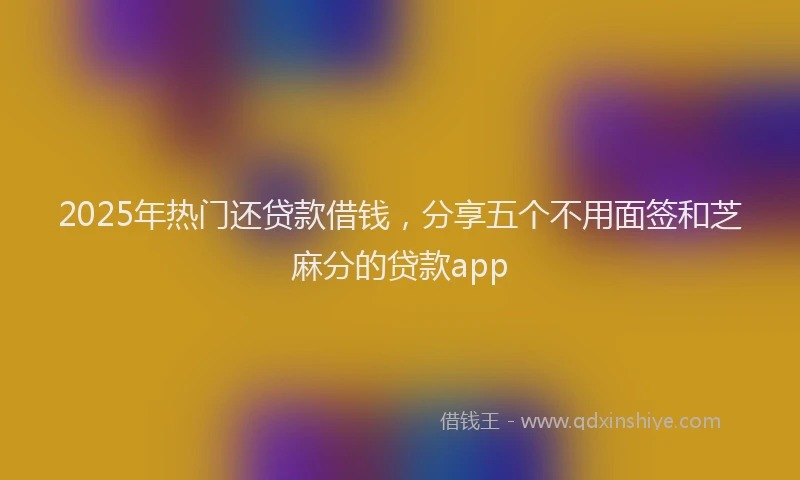 2025年热门还贷款借钱，分享五个不用面签和芝麻分的贷款app