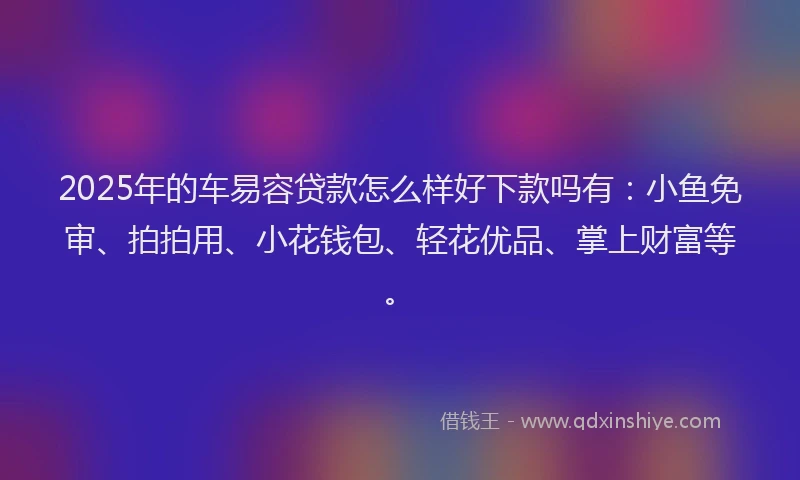 2025年的车易容贷款怎么样好下款吗有：小鱼免审、拍拍用、小花钱包、轻花优品、掌上财富等。