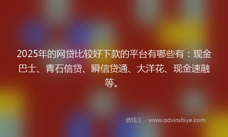2025年的网贷比较好下款的平台有哪些有：现金巴士、青石信贷、瞬信贷通、大洋花、现金速融等。