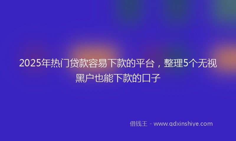 2025年热门贷款容易下款的平台，整理5个无视黑户也能下款的口子