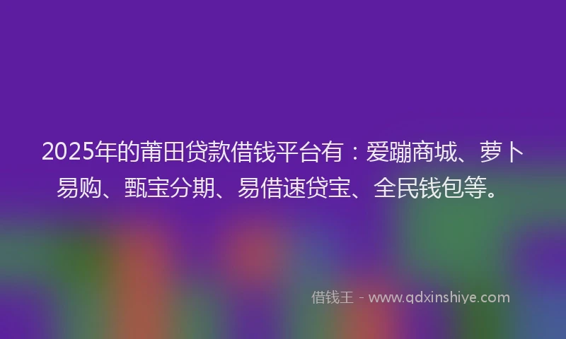 2025年的莆田贷款借钱平台有：爱蹦商城、萝卜易购、甄宝分期、易借速贷宝、全民钱包等。