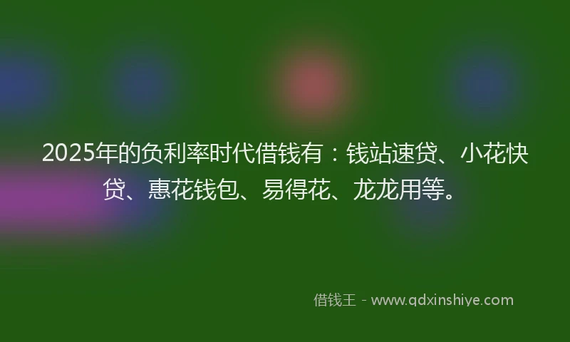 2025年的负利率时代借钱有：钱站速贷、小花快贷、惠花钱包、易得花、龙龙用等。