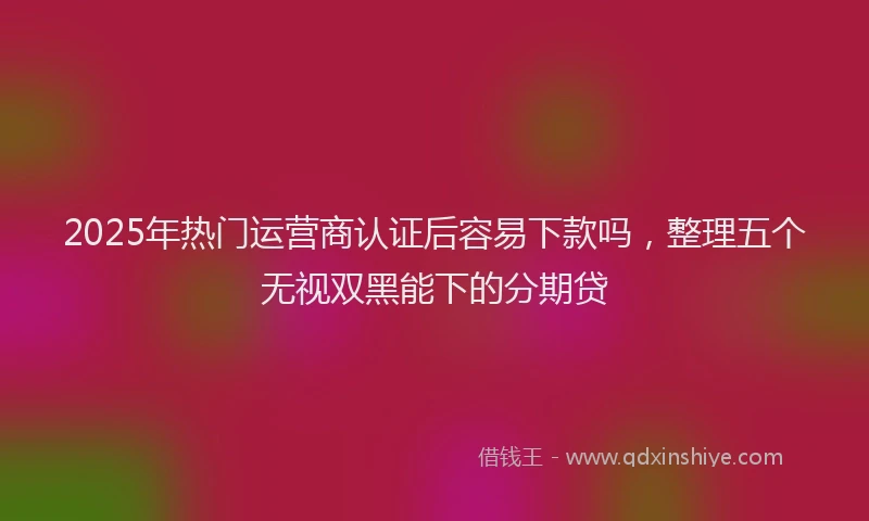 2025年热门运营商认证后容易下款吗，整理五个无视双黑能下的分期贷