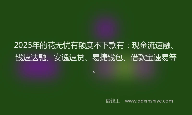 2025年的花无忧有额度不下款有：现金流速融、钱速达融、安逸速贷、易捷钱包、借款宝速易等。