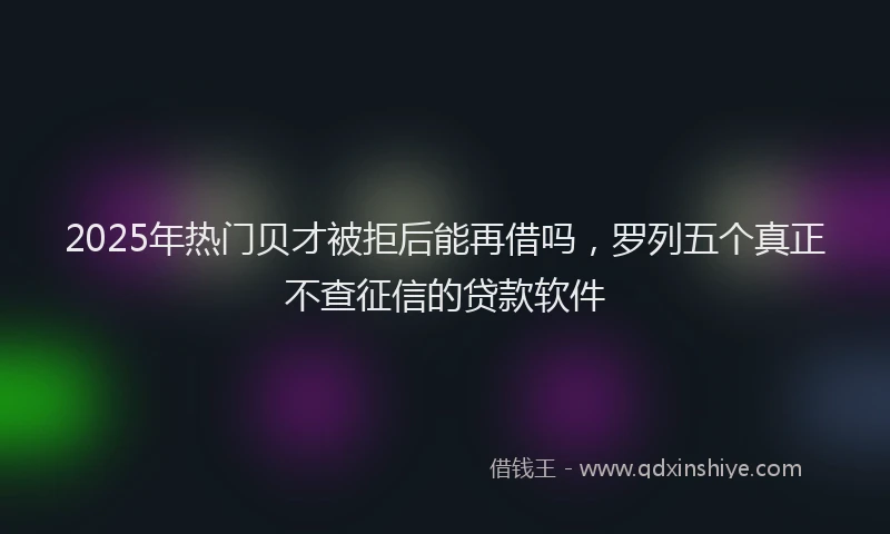 2025年热门贝才被拒后能再借吗，罗列五个真正不查征信的贷款软件