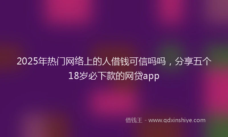 2025年热门网络上的人借钱可信吗吗，分享五个18岁必下款的网贷app