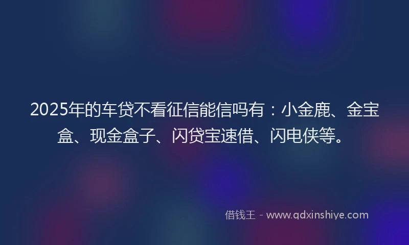 2025年的车贷不看征信能信吗有：小金鹿、金宝盒、现金盒子、闪贷宝速借、闪电侠等。