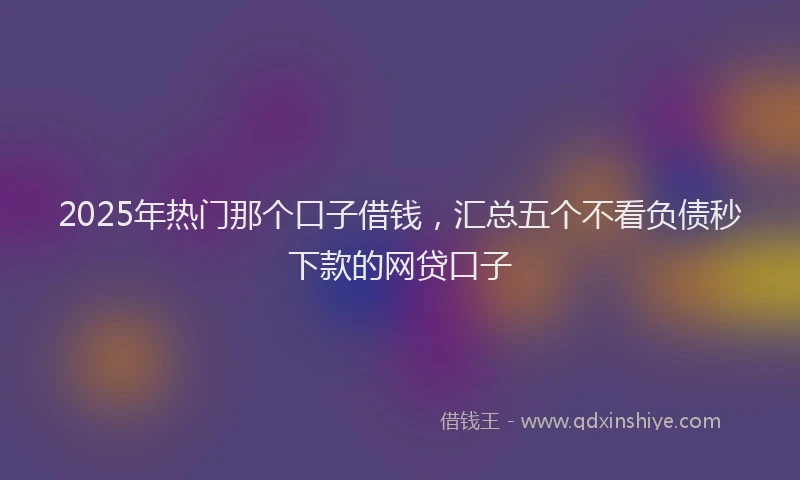 2025年热门那个口子借钱，汇总五个不看负债秒下款的网贷口子