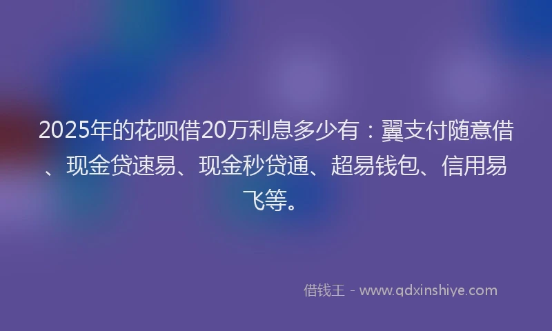 2025年的花呗借20万利息多少有：翼支付随意借、现金贷速易、现金秒贷通、超易钱包、信用易飞等。