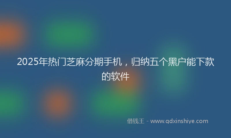 2025年热门芝麻分期手机，归纳五个黑户能下款的软件