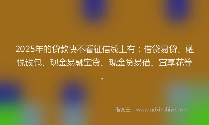 2025年的贷款快不看征信线上有：借贷易贷、融悦钱包、现金易融宝贷、现金贷易借、宜享花等。