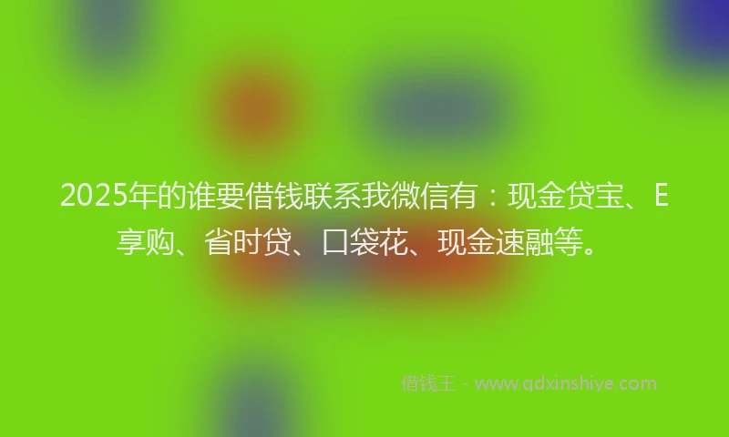 2025年的谁要借钱联系我微信有：现金贷宝、E享购、省时贷、口袋花、现金速融等。