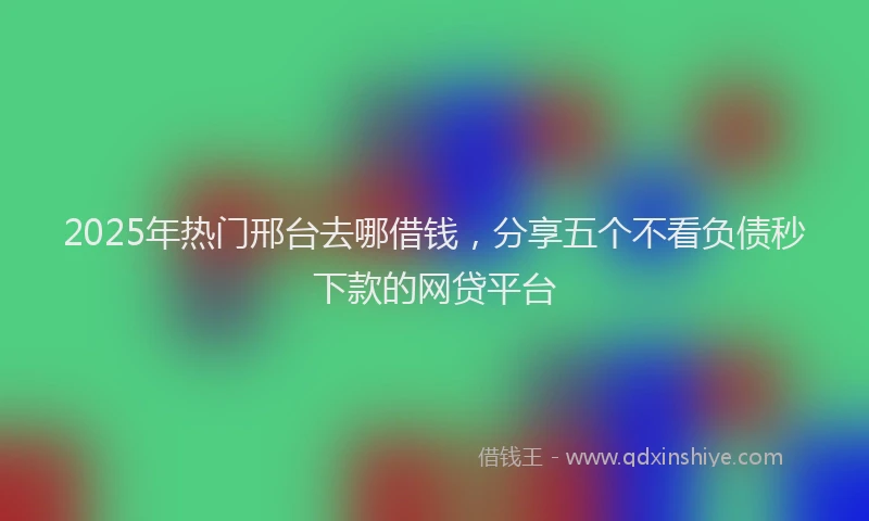 2025年热门邢台去哪借钱，分享五个不看负债秒下款的网贷平台