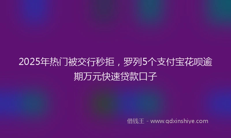 2025年热门被交行秒拒，罗列5个支付宝花呗逾期万元快速贷款口子
