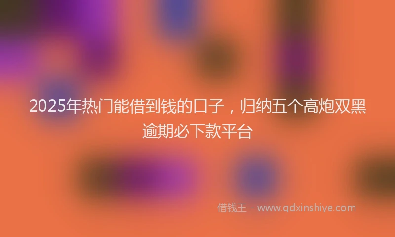 2025年热门能借到钱的口子，归纳五个高炮双黑逾期必下款平台