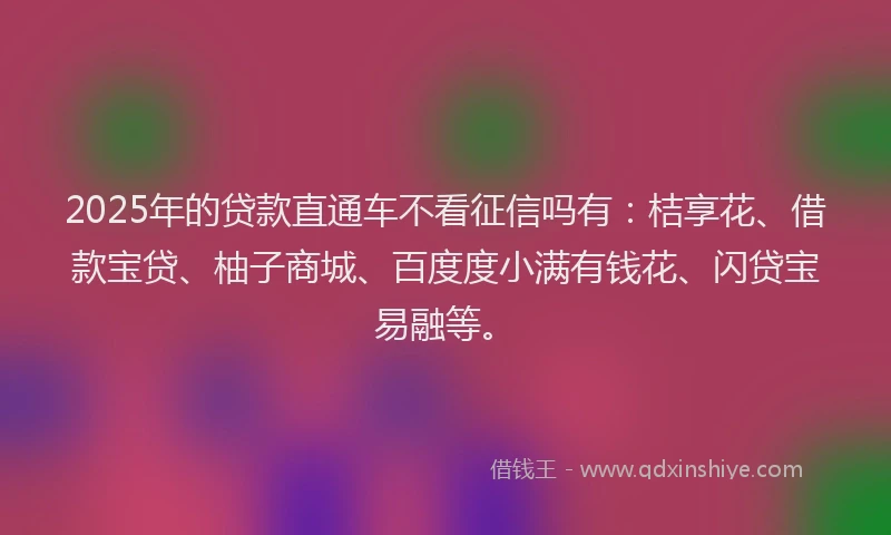2025年的贷款直通车不看征信吗有：桔享花、借款宝贷、柚子商城、百度度小满有钱花、闪贷宝易融等。