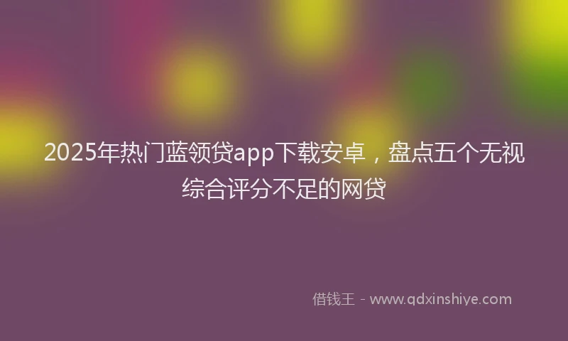 2025年热门蓝领贷app下载安卓，盘点五个无视综合评分不足的网贷