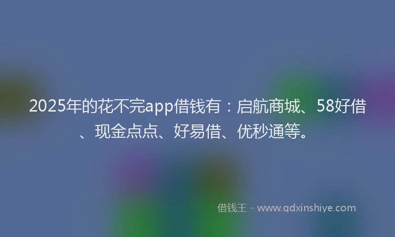 2025年的花不完app借钱有：启航商城、58好借、现金点点、好易借、优秒通等。